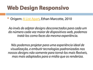 Web Design Responsivo
• Origem: A List Apart, Ethan Marcotte, 2010
Ao invés de adptar designs desconectados para cada um
do número cada vez maior de dispositivos web, podemos
tratá-los como faces da mesma experiência.
Nós podemos projetar para uma experiência ideal de
visualização, e embutir tecnologias padronizadas nos
nossos designs não somente para torná-los mais flexíveis,
mas mais adaptados para a mídia que os renderiza.
 
