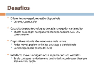Desafios
•  Diferentes navegadores estão disponíveis
•  Chrome, Opera, Safari
•  Capacidade para tecnologias de cada navegador varia muito
•  Muitos dos antigos navegadores não suportam um JS ou CSS
corretamente
•  Dispositivos móveis são menores e mais lentos
•  Redes móveis podem ter limites de acesso e transferência
•  Complicações para conteúdos ricos
•  Interfaces móveis obrigam-nos a repensar nossos websites
•  Se ele consegue renderizar uma versão desktop, não quer dizer que
seja a melhor opção
 
