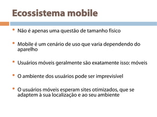 Ecossistema mobile
•  Não é apenas uma questão de tamanho físico
•  Mobile é um cenário de uso que varia dependendo do
aparelho
•  Usuários móveis geralmente são exatamente isso: móveis
•  O ambiente dos usuários pode ser imprevisível
•  O usuários móveis esperam sites otimizados, que se
adaptem à sua localização e ao seu ambiente
 