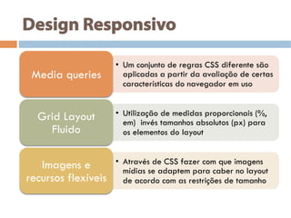 Design Responsivo
•  Um conjunto de regras CSS diferente são
aplicadas a partir da avaliação de certas
características do navegador em uso
Media queries
•  Utilização de medidas proporcionais (%,
em) invés tamanhos absolutos (px) para
os elementos do layout
Grid Layout
Fluido
•  Através de CSS fazer com que imagens
mídias se adaptem para caber no layout
de acordo com as restrições de tamanho
Imagens e
recursos flexíveis
 