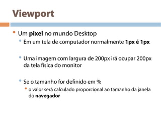 Viewport
• Um pixel no mundo Desktop
• Em um tela de computador normalmente 1px é 1px
• Uma imagem com largura de 200px irá ocupar 200px
da tela física do monitor
• Se o tamanho for definido em %
• o valor será calculado proporcional ao tamanho da janela
do navegador
 