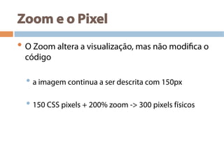Zoom e o Pixel
• O Zoom altera a visualização, mas não modifica o
código
• a imagem continua a ser descrita com 150px
• 150 CSS pixels + 200% zoom -> 300 pixels físicos
 