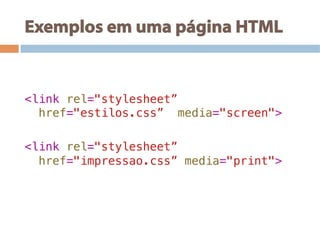 Exemplos em uma página HTML
!
!
<link rel="stylesheet” !
href="estilos.css” media="screen">!
!
<link rel="stylesheet”!
href="impressao.css” media="print">
 