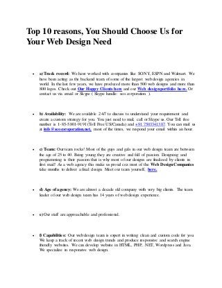 Top 10 reasons, You Should Choose Us for
Your Web Design Need
 a) Track record: We have worked with companies like SONY, ESPN and Walmart. We
have been acting as the backend team of some of the largest web design agencies in
world. In the last few years, we have produced more than 500 web designs and more than
800 logos. Check out Our Happy Clients here and our Web design portfolio here. Or
contact us via email or Skype ( Skype handle: seo.corporation ).
 b) Availability: We are available 24/7 to discuss to understand your requirement and
create a custom strategy for you. You just need to mail, call or Skype us. Our Toll free
number is 1-85-5801-9191 (Toll Free US/Canada) and +91 7503341387. You can mail us
at info@seocoroporation.net, most of the times, we respond your email within an hour.
 c) Team: Our team rocks! Most of the guys and gals in our web design team are between
the age of 25 to 40. Being young they are creative and full of passion. Designing and
programming is their passion that is why most of our designs are finalized by clients in
first mail! As a web agency this make us proud coz most of the Web DesignCompanies
take months to deliver a final design. Meet our team yourself, here.
 d) Age of agency: We are almost a decade old company with very big clients. The team
leader of our web design team has 14 years of web design experience.
 e) Our staff are approachable and professional.
 f) Capabilities: Our web design team is expert in writing clean and custom code for you.
We keep a track of recent web design trends and produce responsive and search engine
friendly websites. We can develop website in HTML, PHP, .NET, Wordpress and Java.
We specialize in responsive web design.
 