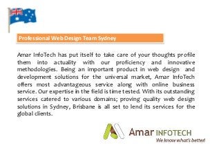 Professional Web Design Team Sydney

Amar InfoTech has put itself to take care of your thoughts profile
them into actuality with our proficiency and innovative
methodologies. Being an important product in web design and
development solutions for the universal market, Amar InfoTech
offers most advantageous service along with online business
service. Our expertise in the field is time tested. With its outstanding
services catered to various domains; proving quality web design
solutions in Sydney, Brisbane is all set to lend its services for the
global clients.
 