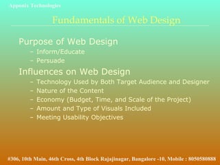 Fundamentals of Web Design
Purpose of Web Design
– Inform/Educate
– Persuade
Influences on Web Design
– Technology Used by Both Target Audience and Designer
– Nature of the Content
– Economy (Budget, Time, and Scale of the Project)
– Amount and Type of Visuals Included
– Meeting Usability Objectives
Apponix Technologies
#306, 10th Main, 46th Cross, 4th Block Rajajinagar, Bangalore -10, Mobile : 8050580888
 