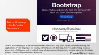 Twitter Bootstrap
is the Definitive
Framework
Twitter Bootstrap
is the Definitive
Framework
Twitter Bootstrap began as a barebones set of UI elements to help speed up the process of creating web
applications. It's no longer just for creating a UI for your next Rails app, however, as Bootstrap has since
grown into a full-fledged web-creation framework, complete with responsive layouts, interactive JavaScript
plugins, customizable components and more.
 