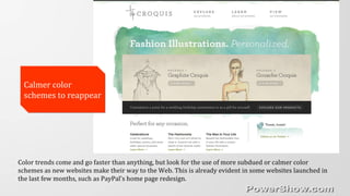 Calmer color
schemes to reappear
Calmer color
schemes to reappear
Color trends come and go faster than anything, but look for the use of more subdued or calmer color
schemes as new websites make their way to the Web. This is already evident in some websites launched in
the last few months, such as PayPal’s home page redesign.
 