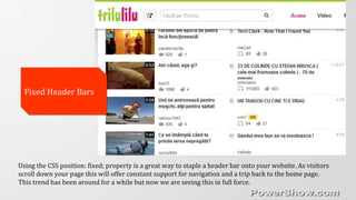 Using the CSS position: fixed; property is a great way to staple a header bar onto your website. As visitors
scroll down your page this will offer constant support for navigation and a trip back to the home page.
This trend has been around for a while but now we are seeing this in full force.
Fixed Header BarsFixed Header Bars
 