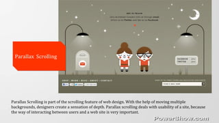 Parallax ScrollingParallax Scrolling
Parallax Scrolling is part of the scrolling feature of web design. With the help of moving multiple
backgrounds, designers create a sensation of depth. Parallax scrolling deals with usability of a site, because
the way of interacting between users and a web site is very important.
 
