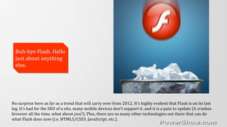 Buh-bye Flash. Hello
just about anything
else.
Buh-bye Flash. Hello
just about anything
else.
No surprise here as far as a trend that will carry over from 2012. It’s highly evident that Flash is on its last
leg. It’s bad for the SEO of a site, many mobile devices don’t support it, and it is a pain to update (it crashes
browser all the time, what about you?). Plus, there are so many other technologies out there that can do
what Flash does now (i.e. HTML5/CSS3, JavaScript, etc.).
 