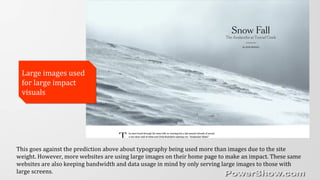Large images used
for large impact
visuals
Large images used
for large impact
visuals
This goes against the prediction above about typography being used more than images due to the site
weight. However, more websites are using large images on their home page to make an impact. These same
websites are also keeping bandwidth and data usage in mind by only serving large images to those with
large screens.
 