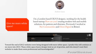 Toward the end of 2012 websites were being designed with more white space. I predict this will continue as
we move into 2013. These white space heavy designs lend an air of gravitas, and who doesn’t want their
website to make them seem professional and knowledgeable?
Give me more white
space!
Give me more white
space!
 