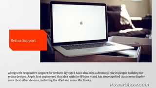 Along with responsive support for website layouts I have also seen a dramatic rise in people building for
retina devices. Apple first engineered this idea with the iPhone 4 and has since applied this screen display
onto their other devices, including the iPad and some MacBooks.
Retina SupportRetina Support
 