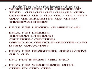Body Tags:HTMLthe browser displays
                what for marking up
•   Semantic
    text: <h1><h2><h3><h4><p> <em>
    <strong> <ul> <li> <ol> <dl> <dt>
    <dd> <blockquote> <q> <cite>
    <address><abbr>

•   Tags for linking: <a href></a>

•   Tags for layout:
    <header></header>
    <section></section>
    <article></article><footer></fo
    oter> <div></div>

•   Tags for navigation: <nav></nav>
    <ul> <li>

•   Tag for images: <img src>

•   Tags for structuring data:
 