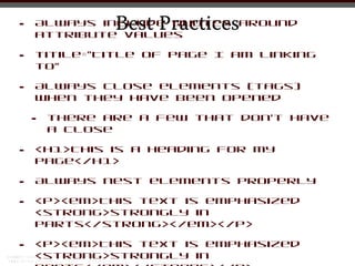 •              Best Practices
    Always include quotes around
    attribute values

•   titile=”Title of Page I am linking
    to”

•   Always close elements (tags)
    when they have been opened

    •   there are a few that don’t have
        a close

•   <h1>This is a Heading for my
    Page</h1>

•   Always nest elements properly

•   <p><em>This text is emphasized
    <strong>strongly in
    parts</strong></em></p>

•   <p><em>This text is emphasized
    <strong>strongly in
 