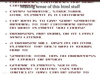 •   Containers, containers and more
    containers
       Making sense of this html stuff
•   Every semantic, structural
    html element is a container

•   The idea is to give some semantic
    meaning to the container based
    on what element you choose

•   Browsers are dumb, or at least
    very literal

•   A browser will display an html
    element the only way it knows
    how to

•   Semantic html has no awareness
    of layout or design

•   Generic elements such as
    <header> <footer> <section>
    <article> <div> can be used to
 