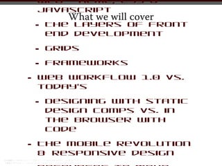Web - HTML, CSS &
    Javascript
           What we will cover
    •   The layers of front
        end development

    •   Grids

    •   Frameworks

•   Web workflow 1.0 vs.
    today’s

    •   Designing with static
        design comps vs. in
        the browser with
        code

•   The mobile revolution
    & responsive design
 