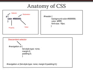 Anatomy of CSS
      Selector
                   Declaration
p{                                          #header {
 color: #990000;                                    background-color:#999999;
 }                                                  color: #ffffff;
                                                    font-size: 18px;
                      Value
                                                   }
  Property




  Descendant selector


   #navigation ul {
                   list-style-type: none;
                   margin:0;
                   padding:0;
                   }



#navigation ul {list-style-type: none; margin:0;padding:0;}
 