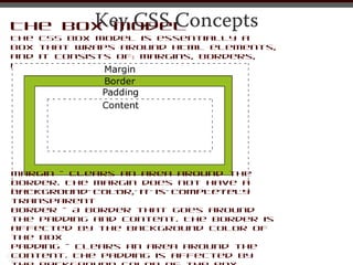 Key CSS Concepts
The Box Model
The CSS box model is essentially a
box that wraps around HTML elements,
and it consists of: margins, borders,
padding, and the actual content.




Margin - Clears an area around the
border. The margin does not have a
background color, it is completely
transparent
Border - A border that goes around
the padding and content. The border is
affected by the background color of
the box
Padding - Clears an area around the
content. The padding is affected by
 
