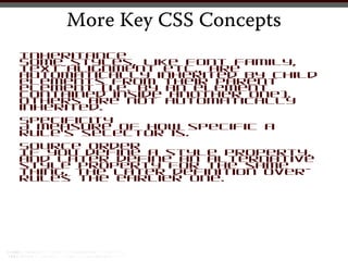 More Key CSS Concepts
Inheritance
Some styles, like font family,
text-alignment etc., are
automatically inherited by child
elements from their parent
element (i.e. by an element
contained inside another one).
Others are not automatically
inherited.
Specificity
A measure of how specific a
rule’s selector is.
Source Order
If you define a style property,
and later define an alternative
style property for the same
thing, the later definition over-
rules the earlier one.
 