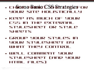 •     Some Basic CSS Strategies
    Think about the CSS for
    your site holistically

•   Keep as much of your
    CSS in the external
    stylesheet or style
    sheets

•   Group your styles in
    your stylesheet by
    what they control

•   Well comment your
    stylesheet (and your
    html files)
 
