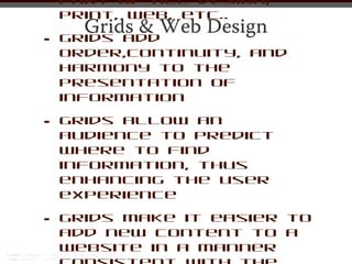 part of all design;
    print, web, etc..
      Grids & Web Design
•   Grids add
    order,continuity, and
    harmony to the
    presentation of
    information

•   Grids allow an
    audience to predict
    where to find
    information, thus
    enhancing the user
    experience

•   Grids make it easier to
    add new content to a
    website in a manner
 