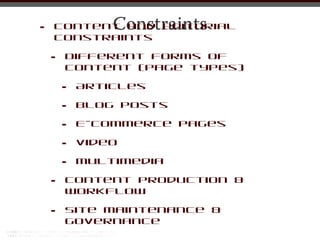 •               Constraints
    Content and editorial
    constraints

    •   Different forms of
        content (page types)

        •   Articles

        •   Blog posts

        •   E-commerce pages

        •   Video

        •   Multimedia

    •   Content production &
        workflow

    •   Site maintenance &
        governance
 