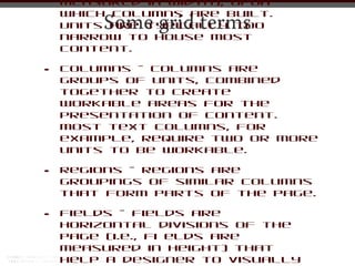 measured in width), upon
    which columns are built.
        Some grid terms
    Units are typically too
    narrow to house most
    content.

•   Columns - Columns are
    groups of units, combined
    together to create
    workable areas for the
    presentation of content.
    Most text columns, for
    example, require two or more
    units to be workable.

•   Regions - Regions are
    groupings of similar columns
    that form parts of the page.

•   Fields - Fields are
    horizontal divisions of the
    page (i.e., fi elds are
    measured in height) that
    help a designer to visually
 