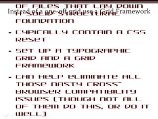•  A preset CSS file or set
   of files that lay down
Instead of a one-off grid use a Grid Framework
   a solid structural
   foundation

•   Typically contain a CSS
    reset

•   Set up a typographic
    grid and a grid
    framework

•   Can help eliminate all
    those nasty cross-
    browser compatibility
    issues (though not all
    of them do this, or do it
    well)
 