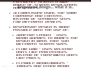 experience across a wide
    range of screen resolutions
        Responsive design... what it is..
    and devices.

•   Accomplished using the same
    codebase and content,
    instead of separate sites
    for different devices.

•   Responsive design is made
    possible with the use of:

    •   Adaptive layout - Uses
        media queries to modify the
        design in ways that suit
        different screen sizes.

    •   Fluid grid - Uses relative
        units like percentages
        instead of fixed-width units
        like pixels.

    •   Flexible media/images -
        Images and other media
 