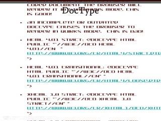DOCTYPE that indicates a well
    coded document the browser will
              DocType
    render it in Standards Mode. This
    is GOOD!

•   An incomplete or outdated
    DOCTYPE causes the browser to
    render in Quirks mode. This is BAD!

•   HTML 4.01 strict: <!DOCTYPE html
    PUBLIC "-//W3C//DTD HTML
    4.01//EN "
    http://www.w3.org/TR/html4/strict.dtd
    ">

•   HTML 4.01 Transitional: <!DOCTYPE
    html PUBLIC "-//W3C//DTD HTML
    4.01 Transitional//EN" "
    http://www.w3.org/TR/html4/loose.dtd
    ">

•   XHTML 1.0 Strict: <!DOCTYPE html
    PUBLIC "-//W3C//DTD XHTML 1.0
    Strict//EN" "
    http://www.w3.org/TR/xhtml1/DTD/xhtm
    ">
 