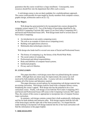 guarantees that the course would have a large enrollment. Consequently, more
resources should flow into the department that offers such a course.

   A web design course is also an ideal candidate for a multidisciplinary approach.
The course could possibly be team taught by faculty members from computer science,
graphic design, architecture and/or art [4, 12].

B. For Majors

       Web design has great potential to be incorporated into courses designed for
computer science majors [13]. Two of the bodies of knowledge identified by the
ACM/IEEE Computing Curricula 2001 report [2] are Net-Centric Computing (NC)
and Social and Professional Issues (SP). Web design lends itself to several areas of
Net-Centric Computing:

   •   An introduction to net-centric computing (core).
   •   The web as an example of client-server computing (core).
   •   Building web applications (elective).
   •   Multimedia data technologies (elective).

   Web design also lends itself to several core areas of Social and Professional Issues:

   •   The history of computing (e.g. the history of the World Wide Web).
   •   The social context of computing.
   •   Professional and ethical responsibilities.
   •   Risks and liabilities of computer based systems.
   •   Intellectual property.
   •   Privacy and civil liberties.

IV. CONCLUSION

        This paper describes a web design course that was piloted during the summer
of 2003. Although there are minor areas for improvement, the course was well
received by both students and faculty alike. A course web site is available that
contains all of the lecture and laboratory material.
        This paper discusses several options for incorporating web design material into
an existing curriculum. Web design could be fused with a computer literacy course,
broadening the course’s appeal. Web design also has the potential to be a core
curriculum course. Finally, web design covers both the Net-Centric Computing (NC)
and Social and Professional Issues (SP) areas in the Computing Curricula 2001 report.
Thus, the content of this course is appropriate to incorporate into a Computer Science
major curriculum.
        In summary, web design contains content that is both academically challenging
and fun for both students and instructor alike. Web design requires both the left side
of the brain (logic) and the right side of the brain (creativity). It is hoped that the
reader looking to incorporate web design material into his or her local curriculum will
find the information in this paper helpful.

V. BIBLIOGRAPHY
 
