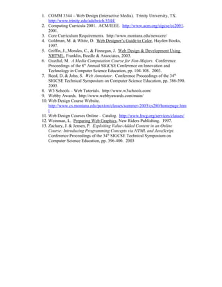 1. COMM 3344 – Web Design (Interactive Media). Trinity University, TX.
    http://www.trinity.edu/adelwich/3344/
2. Computing Curricula 2001. ACM/IEEE. http://www.acm.org/sigcse/cc2001.
    2001.
3. Core Curriculum Requirements. http://www.montana.edu/newcore/
4. Goldman, M. & White, D. Web Designer’s Guide to Color, Hayden Books,
    1997.
5. Griffin, J., Morales, C., & Finnegan, J. Web Design & Development Using
    XHTML, Franklin, Beedle & Associates, 2003.
6. Guzdial, M. A Media Computation Course for Non-Majors. Conference
    Proceedings of the 8th Annual SIGCSE Conference on Innovation and
    Technology in Computer Science Education, pp. 104-108. 2003.
7. Reed, D. & John, S. Web Annotator. Conference Proceedings of the 34th
    SIGCSE Technical Symposium on Computer Science Education, pp. 386-390.
    2003.
8. W3 Schools – Web Tutorials. http://www.w3schools.com/
9. Webby Awards. http://www.webbyawards.com/main/
10. Web Design Course Website.
    http://www.cs.montana.edu/paxton/classes/summer-2003/cs280/homepage.htm
    l
11. Web Design Courses Online – Catalog. http://www.hwg.org/services/classes/
12. Weinman, L. Preparing Web Graphics, New Riders Publishing. 1997.
13. Zachary, J. & Jensen, P. Exploiting Value-Added Content in an Online
    Course: Introducing Programming Concepts via HTML and JavaScript.
    Conference Proceedings of the 34th SIGCSE Technical Symposium on
    Computer Science Education, pp. 396-400. 2003
 