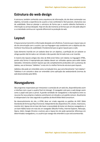 Web Pixel - Agência Criativa | www.webpixel.com.br
Web Pixel - Agência Criativa | www.webpixel.com.br
Estrutura do web design
A estrutura, também conhecida como arquitetura de informação, do site deve contemplar seu
objetivo, tornando a experiência do usuário a mais confortável e fácil possível, chamamos isso
de usabilidade. Deve-se planejar a estrutura de forma que o usuário obtenha facilmente a
informação ou serviço desejado. Hoje em dia são inúmeras as formas que um site pode adquirir
e a criatividade continua ser o grande diferencial na produção de web.
Layout
O layout precisa transmitir a informação desejada com eficiência. É preciso que o layout seja um
elo de comunicação com o usuário, que sua linguagem seja condizente com o objetivo do site.
Conhecer heurísticas de usabilidade é fundamental para se gerar layouts para a web.
Cada elemento inserido em um website deve ter um objetivo, a perfeição de um website se
atinge quando não há nada a ser retirado e não quando não há nada mais a ser inserido.
A maioria dos layouts antigos dos sites da Web eram feitos com tabelas na linguagem HTML,
porém esta forma é inapropriada pois tabelas devem ser utilizadas apenas para exibir dados
tabulados. Entretanto existem layouts que são completamente produzidos sem a presença de
tabelas, sao os famosos "tableless" e esta sim é a melhor forma de estrutura para layouts.
tableless não pode ser entendido como na tradução livre, que seria literalmente "sem tabelas".
Tableless é um conceito e deve ser entendido como aplicação das webstandards (normas da
web desenvolvidas pela W3C).
Navegadores
São programas responsáveis por interpretar o conteúdo de um web site, disponibilizando assim
a interface com a qual o usuário final irá interagir. O navegador está para o web design assim
como o papel está para o jornal. A grande variedade de navegadores e discrepância entre os
recursos fez seus próprios criadores caminharem em direção a um padrão comum. Atualmente
é indispensável criar sites seguindo os padrões da World Wide Web Consortium.
No desenvolvimento do site, o HTML deve ser criado seguindo os padrões do W3C (Web
Standards) de forma que fique funcional, independente dos dispositivos (TV, celular, impressora,
monitor etc). Apesar de em tese não haver a necessidade de testar em diversos navegadores, é
um bom hábito testar em mais de um navegador (Mozilla Firefox, Internet Explorer, Netscape,
Opera, Safari, Google Chrome e outros), pois o layout do site pode apresentar diferenças em
determinados navegadores, e o usuário que navega não entenderá o que está acontecendo.
 