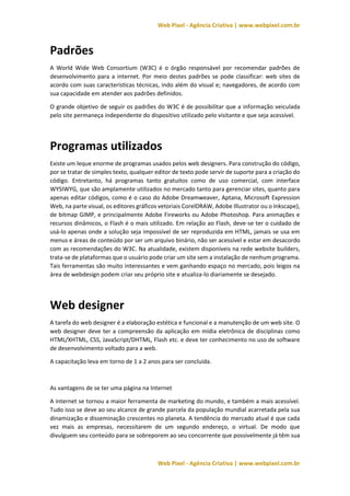 Web Pixel - Agência Criativa | www.webpixel.com.br
Web Pixel - Agência Criativa | www.webpixel.com.br
Padrões
A World Wide Web Consortium (W3C) é o órgão responsável por recomendar padrões de
desenvolvimento para a internet. Por meio destes padrões se pode classificar: web sites de
acordo com suas características técnicas, indo além do visual e; navegadores, de acordo com
sua capacidade em atender aos padrões definidos.
O grande objetivo de seguir os padrões do W3C é de possibilitar que a informação veiculada
pelo site permaneça independente do dispositivo utilizado pelo visitante e que seja acessível.
Programas utilizados
Existe um leque enorme de programas usados pelos web designers. Para construção do código,
por se tratar de simples texto, qualquer editor de texto pode servir de suporte para a criação do
código. Entretanto, há programas tanto gratuitos como de uso comercial, com interface
WYSIWYG, que são amplamente utilizados no mercado tanto para gerenciar sites, quanto para
apenas editar códigos, como é o caso do Adobe Dreamweaver, Aptana, Microsoft Expression
Web, na parte visual, os editores gráficos vetoriais CorelDRAW, Adobe Illustrator ou o Inkscape),
de bitmap GIMP, e principalmente Adobe Fireworks ou Adobe Photoshop. Para animações e
recursos dinâmicos, o Flash é o mais utilizado. Em relação ao Flash, deve-se ter o cuidado de
usá-lo apenas onde a solução seja impossível de ser reproduzida em HTML, jamais se usa em
menus e áreas de conteúdo por ser um arquivo binário, não ser acessível e estar em desacordo
com as recomendações do W3C. Na atualidade, existem disponíveis na rede website builders,
trata-se de plataformas que o usuário pode criar um site sem a instalação de nenhum programa.
Tais ferramentas são muito interessantes e vem ganhando espaço no mercado, pois leigos na
área de webdesign podem criar seu próprio site e atualiza-lo diariamente se desejado.
Web designer
A tarefa do web designer é a elaboração estética e funcional e a manutenção de um web site. O
web designer deve ter a compreensão da aplicação em mídia eletrônica de disciplinas como
HTML/XHTML, CSS, JavaScript/DHTML, Flash etc. e deve ter conhecimento no uso de software
de desenvolvimento voltado para a web.
A capacitação leva em torno de 1 a 2 anos para ser concluída.
As vantagens de se ter uma página na Internet
A internet se tornou a maior ferramenta de marketing do mundo, e também a mais acessível.
Tudo isso se deve ao seu alcance de grande parcela da população mundial acarretada pela sua
dinamização e disseminação crescentes no planeta. A tendência do mercado atual é que cada
vez mais as empresas, necessitarem de um segundo endereço, o virtual. De modo que
divulguem seu conteúdo para se sobreporem ao seu concorrente que possivelmente já têm sua
 