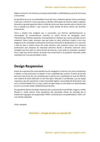 Web Pixel - Agência Criativa | www.webpixel.com.br
Web Pixel - Agência Criativa | www.webpixel.com.br
página na internet. Um endereço virtual gera publicidade e credibilidade por parte do internauta
e consumidor.
Os benefícios de se ter uma identidade virtual são vários. Podemos apontar como os principais
o fato que a internet é o meio que passa as devidas informações de maneira rápida e objetiva.
Gerando um grande segmento sobre o cartão de visitas sem haver pressão sobre o cliente. Este
fica à vontade pra decidir o que consumir, sendo atraído de forma natural aos domínios
empresariais.
Torna a relação mais amigável com o consumidor, por diminuir significativamente as
necessidades de inconveniências inerentes às outras formas de divulgação como:
Telemarketing, Panfletos poluentes, Correspondência e Outdoor que causam poluição visual e
ambiental. Desse modo, esclarece mais que todos os meios anteriores citados e com mais
elegância se for contratado o profissional correto para direcioná-lo devidamente. E o custo com
a mão de obra e matéria prima são muito menores, pois, precisam contar com inúmeros
profissionais e/ou despesas de impressão altíssimas devido à demanda comercial. Outra
vantagem que leva sobre as outras formas de anúncios, é que pode ser acessado a qualquer
hora e lugar que tenha internet, tornando mais conveniente e as propostas oferecidas sendo
analisadas com mais peculiaridade e calma.
Design Responsivo
Diante do surgimento das novas plataformas de navegação na internet, tais como smartphones
e tablets, os sites precisaram se adaptar à nova usabilidade dos usuários. O ponto de partida
para essa nova forma de criar conteúdo para a web foi com a publicação em maio de 2010 de
uma matéria de Ethan Marcotte no site Alist Apart. Marcotte é considerado o pai do design
responsivo, pois ele apresentou à toda comunidade digital a necessidade de desenvolver sites
com o conceito Mobile First, ou seja, a partir de agora todos os sites devem ser desenvolvidos
já com a sua versão mobile estabelecida previamente.
Os ingredientes básicos do design responsivo são: a presença de um grid fluído, imagens e mídias
flexíveis e, media queries. Esses igredientes são alcançados através da utilização das já
tradicionais linguagens de programação HTML5, JavaScript para compatibilidades e CSS3, com
suas devidas adptações.
Fonte: wikipedia
Web Pixel – Criação de Sites em Brasília DF
 