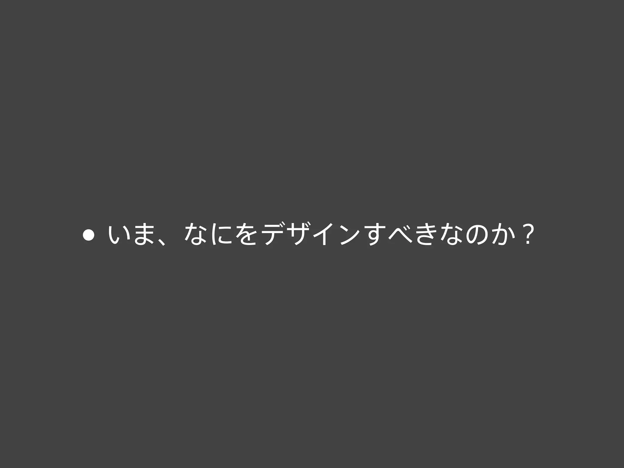 • いま、なにをデザインすべきなのか？
 