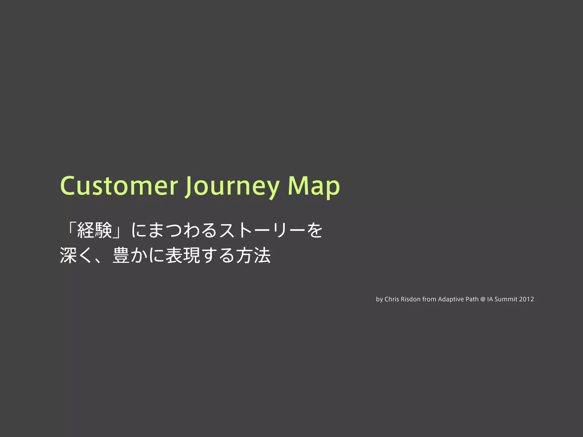 Customer Journey Map
「経験」にまつわるストーリーを
深く、豊かに表現する方法
by Chris Risdon from Adaptive Path @ IA Summit 2012
 