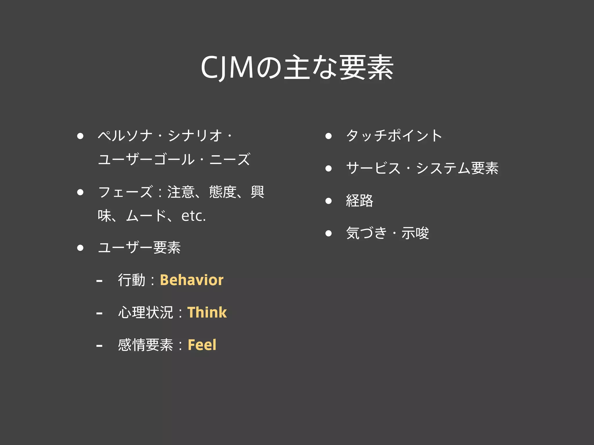 CJMの主な要素
• ペルソナ・シナリオ・
ユーザーゴール・ニーズ
• フェーズ：注意、態度、興
味、ムード、etc.
• ユーザー要素
- 行動：Behavior
- 心理状況：Think
- 感情要素：Feel
• タッチポイント
• サービス・システム要素
• 経路
• 気づき・示唆
 