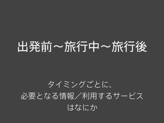 出発前∼旅行中∼旅行後
タイミングごとに、
必要となる情報／利用するサービス
はなにか
 