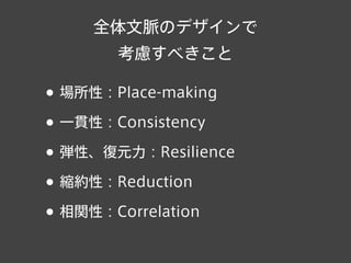 全体文脈のデザインで
考慮すべきこと
• 場所性：Place-making
• 一貫性：Consistency
• 弾性、復元力：Resilience
• 縮約性：Reduction
• 相関性：Correlation
 
