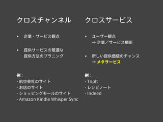クロスチャンネル
• 企業・サービス観点
• 提供サービスの最適な
提供方法のプラニング
例：
- 航空会社のサイト
- お店のサイト
- ショッピングモールのサイト
- Amazon Kindle Whisper Sync
クロスサービス
• ユーザー観点
→ 企業／サービス横断
• 新しい提供価値のチャンス
→ メタサービス
例：
- TripIt
- レシピノート
- Indeed
 