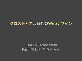 クロスチャネル時代のWebデザイン
CONCENT #concentinc
長谷川 敦士, Ph.D. @ahaseg
 