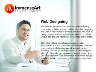 Web Designing
ImmenseArt, listed as one of the top web designing
companies in India, strive to deliver attractive, engaging
and user-friendly website designs services. We have a
highly creative and innovative team focused to deliver
unique designs and healthy user-interface experiences.
With a tag of best web design company India,
ImmenseArt is a true partner of small and big business
groups alike, in delivering specialised web design
solutions. We are an intelligent team of web designers
with lots of knowledge, experience, creativity and skills.
Our main objective is to deliver impressive web design
solutions to help businesses gain maximum attention
online.
 