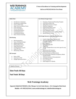 5 Years of Excellence in Training and Development

                                                     Call us on 9052425444 for Free Demo
`




Adobe Flash                                       Live Website Design Project

         Introduction to Animation                      Designing a Professional Photoshop Template
         Introduction to Adobe Flash                    Conversion of PSD to CSS
         Tools in Adobe Flash                           Adding Menu System to Project
         Shape Tween and Motion Tween                   Slideshow Integration
         Frame Animation                                Implementing Gallery Script
         Various Flash Effects                          Adding the Contact Form
         Creating Flash Banners                         Form validations using JS
         Creating Flash Intro’s                         Writing the Mail Function in form with PHP
         Creating Flash Website                         Manual Website Testing
         Basics of Action Scripting.
                                                  Web Design Resources and Value Added Services
Web Hosting
                                                         Graphics (Icon, Buttons, Backgrounds)
         Web Hosting Basics                             Photoshop (Brushes, Patterns, Textures, Styles,
         Types of Hosting Packages                       Gradients, Actions)
         Registering domains                            PSD Templates
         Defining Name Servers                          Study Material in PDF
         Using Control Panel                            Daily Notes
         Creating Emails in Cpanel                      All class examples files on our server space for easy
         Using FTP Client                                access.
         Maintaining a Website                          Professional CSS Templates
                                                         Professional Flash Templates
SEO Concepts                                             100 Stock Photos for Website Work
                                                         Java Scripts (Date, Slideshow, Dropdowns, Modal
                                                          and Ajax Scripts)
         Basics of SEO
                                                         100% Job Assistance till you get placed.
         Importance of SEO
                                                         Live Project in course
         Onpage Optimization Basics
                                                         Course Certificate
                                                         Email Support for 3 Months



    Details of Course


    Slow Track: 60 Days

    Fast Track: 30 Days


                                       Web Trainings Academy

    Opposite BAJAJ ELECTRONICS, After Mosque 1st Left, Unity Homes , 101, Punjagutta Main Road,
            Mobile: +91-9052425444 | www.webtrainings.in | info@webtrainings.in
 