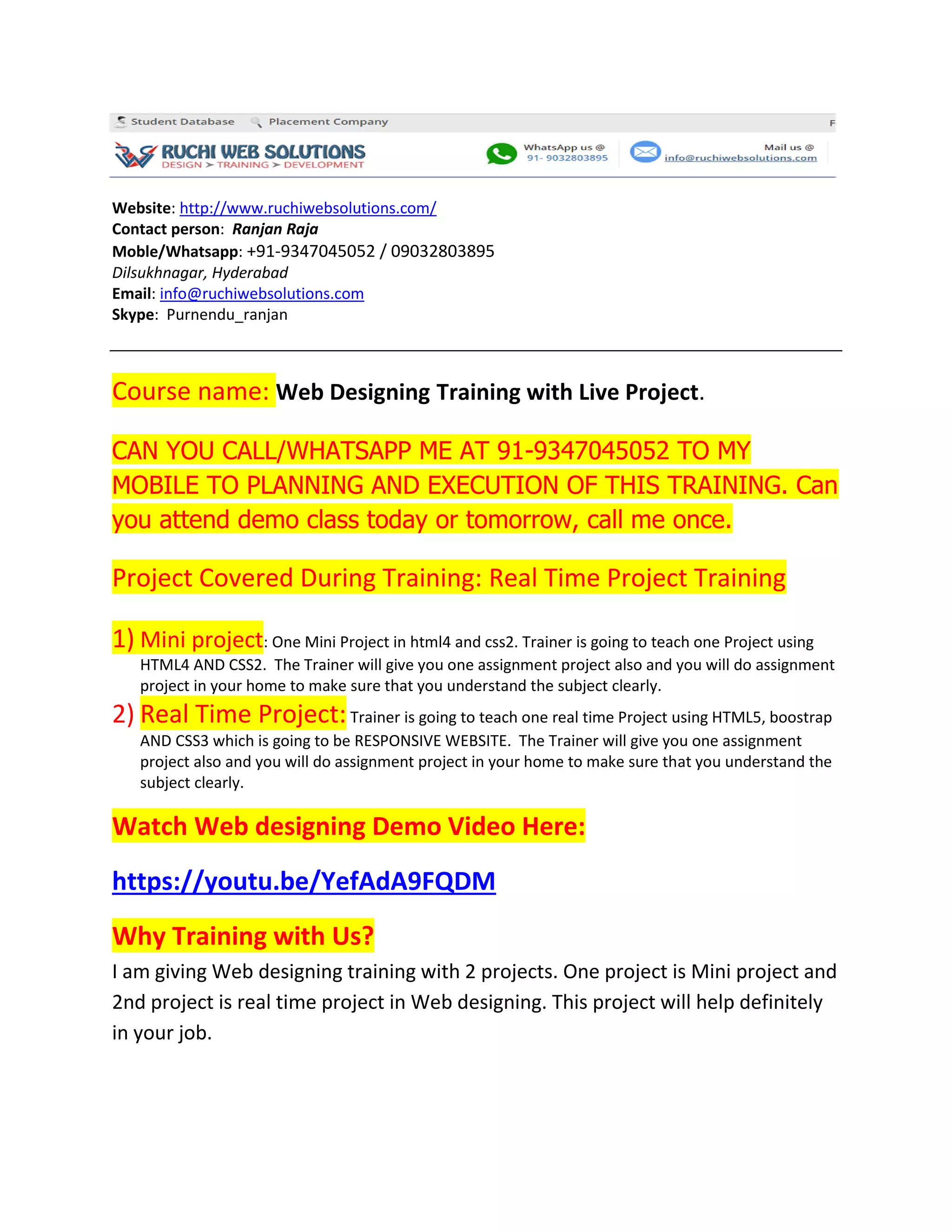 Website: http://www.ruchiwebsolutions.com/
Contact person: Ranjan Raja
Moble/Whatsapp: +91-9347045052 / 09032803895
Dilsukhnagar, Hyderabad
Email: info@ruchiwebsolutions.com
Skype: Purnendu_ranjan
Course name: Web Designing Training with Live Project.
CAN YOU CALL/WHATSAPP ME AT 91-9347045052 TO MY
MOBILE TO PLANNING AND EXECUTION OF THIS TRAINING. Can
you attend demo class today or tomorrow, call me once.
Project Covered During Training: Real Time Project Training
1) Mini project: One Mini Project in html4 and css2. Trainer is going to teach one Project using
HTML4 AND CSS2. The Trainer will give you one assignment project also and you will do assignment
project in your home to make sure that you understand the subject clearly.
2) Real Time Project:Trainer is going to teach one real time Project using HTML5, boostrap
AND CSS3 which is going to be RESPONSIVE WEBSITE. The Trainer will give you one assignment
project also and you will do assignment project in your home to make sure that you understand the
subject clearly.
Watch Web designing Demo Video Here:
https://youtu.be/YefAdA9FQDM
Why Training with Us?
I am giving Web designing training with 2 projects. One project is Mini project and
2nd project is real time project in Web designing. This project will help definitely
in your job.
 