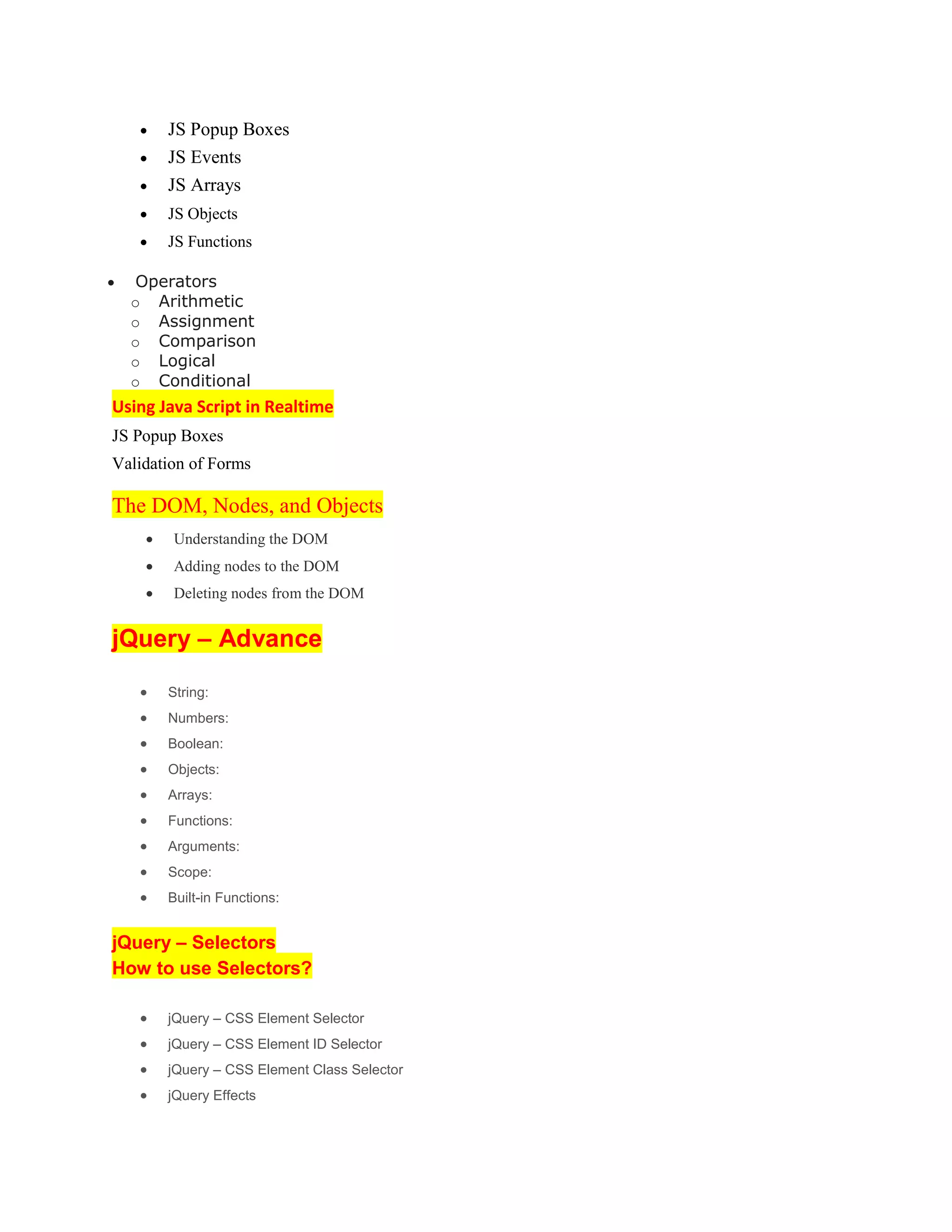  JS Popup Boxes
 JS Events
 JS Arrays
 JS Objects
 JS Functions
 Operators
o Arithmetic
o Assignment
o Comparison
o Logical
o Conditional
Using Java Script in Realtime
JS Popup Boxes
Validation of Forms
The DOM, Nodes, and Objects
 Understanding the DOM
 Adding nodes to the DOM
 Deleting nodes from the DOM
jQuery – Advance
 String:
 Numbers:
 Boolean:
 Objects:
 Arrays:
 Functions:
 Arguments:
 Scope:
 Built-in Functions:
jQuery – Selectors
How to use Selectors?
 jQuery – CSS Element Selector
 jQuery – CSS Element ID Selector
 jQuery – CSS Element Class Selector
 jQuery Effects
 
