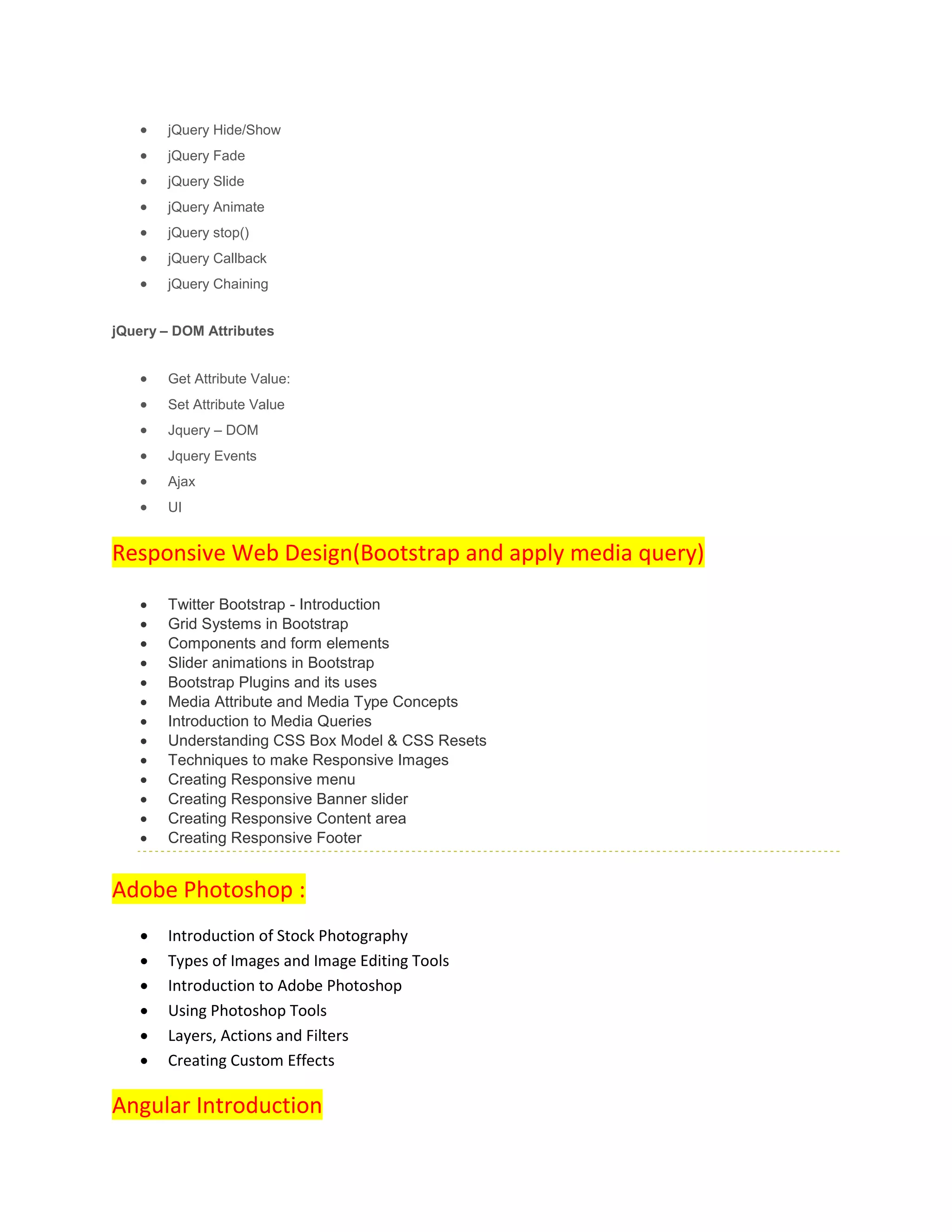  jQuery Hide/Show
 jQuery Fade
 jQuery Slide
 jQuery Animate
 jQuery stop()
 jQuery Callback
 jQuery Chaining
jQuery – DOM Attributes
 Get Attribute Value:
 Set Attribute Value
 Jquery – DOM
 Jquery Events
 Ajax
 UI
Responsive Web Design(Bootstrap and apply media query)
 Twitter Bootstrap - Introduction
 Grid Systems in Bootstrap
 Components and form elements
 Slider animations in Bootstrap
 Bootstrap Plugins and its uses
 Media Attribute and Media Type Concepts
 Introduction to Media Queries
 Understanding CSS Box Model & CSS Resets
 Techniques to make Responsive Images
 Creating Responsive menu
 Creating Responsive Banner slider
 Creating Responsive Content area
 Creating Responsive Footer
Adobe Photoshop :
 Introduction of Stock Photography
 Types of Images and Image Editing Tools
 Introduction to Adobe Photoshop
 Using Photoshop Tools
 Layers, Actions and Filters
 Creating Custom Effects
Angular Introduction
 