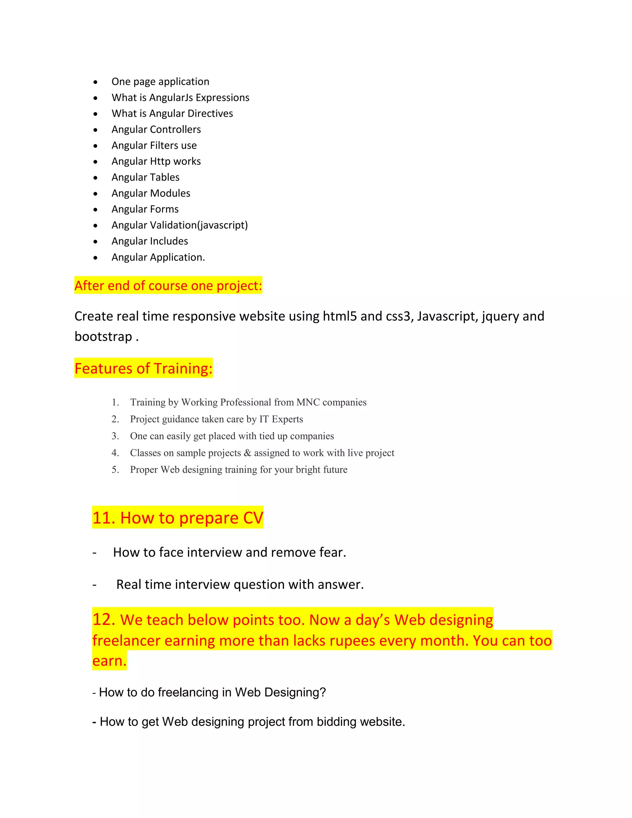  One page application
 What is AngularJs Expressions
 What is Angular Directives
 Angular Controllers
 Angular Filters use
 Angular Http works
 Angular Tables
 Angular Modules
 Angular Forms
 Angular Validation(javascript)
 Angular Includes
 Angular Application.
After end of course one project:
Create real time responsive website using html5 and css3, Javascript, jquery and
bootstrap .
Features of Training:
1. Training by Working Professional from MNC companies
2. Project guidance taken care by IT Experts
3. One can easily get placed with tied up companies
4. Classes on sample projects & assigned to work with live project
5. Proper Web designing training for your bright future
11. How to prepare CV
- How to face interview and remove fear.
- Real time interview question with answer.
12. We teach below points too. Now a day’s Web designing
freelancer earning more than lacks rupees every month. You can too
earn.
- How to do freelancing in Web Designing?
- How to get Web designing project from bidding website.
 